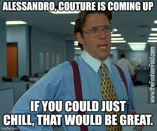 Alessandro, Paris Couture Fashion Week is coming up. If you could just chill, that would be great.